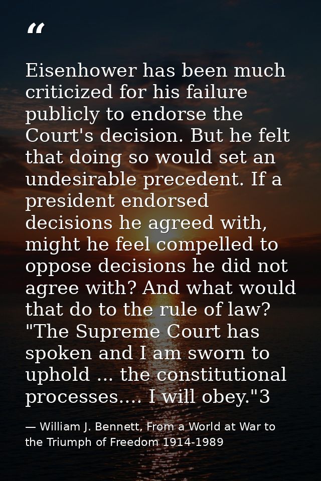 Eisenhower has been much criticized for his failure publicly to endorse the Court's decision. But he felt that doing so  — William J. Bennett, From a World at War to the Triumph of Freedom 1914-1989