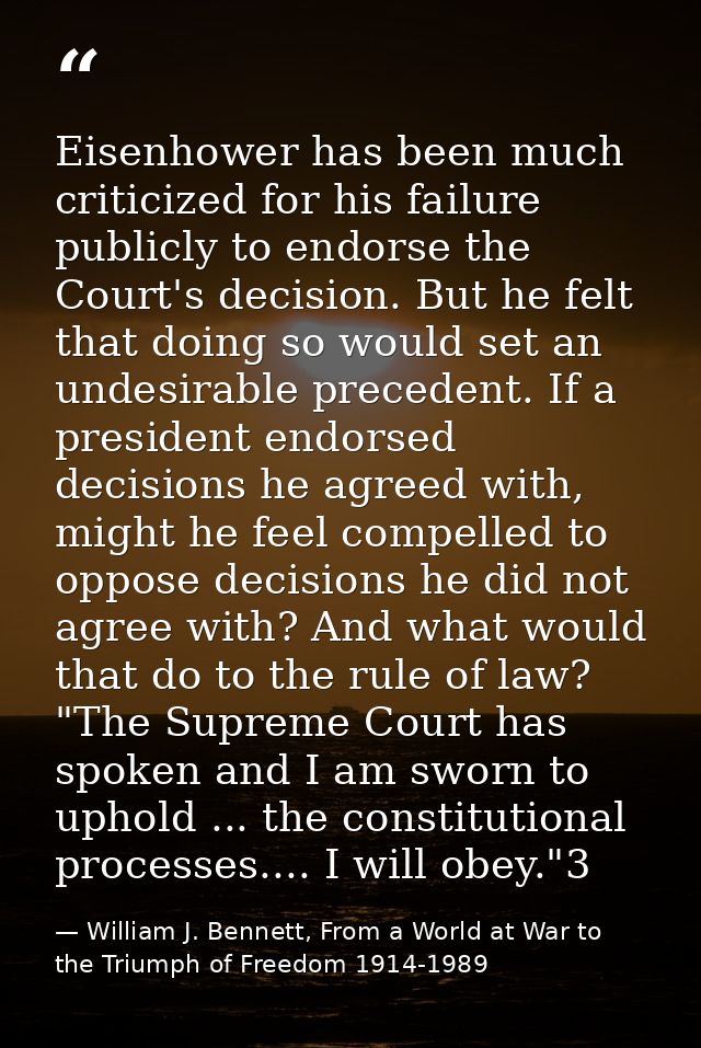 Eisenhower has been much criticized for his failure publicly to endorse the Court's decision. But he felt that doing so  — William J. Bennett, From a World at War to the Triumph of Freedom 1914-1989