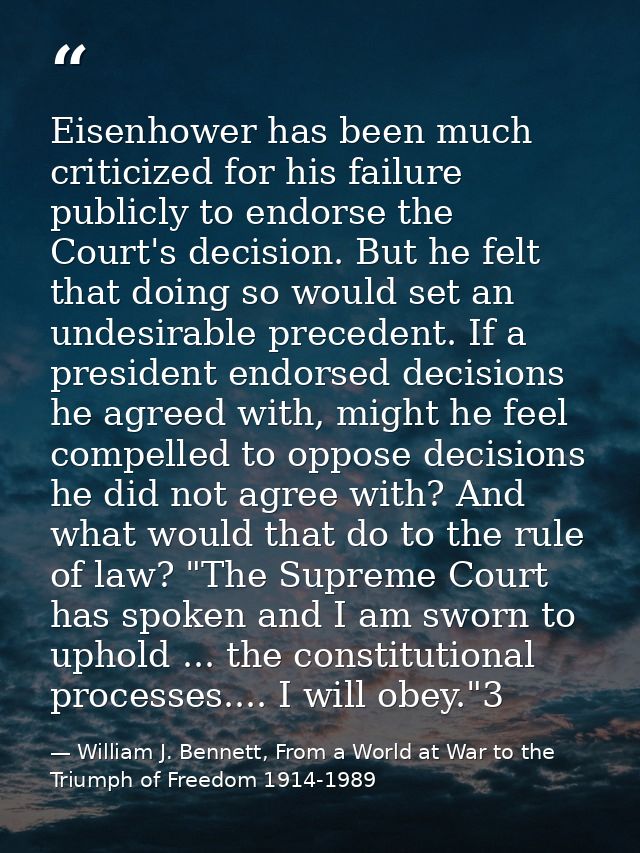 Eisenhower has been much criticized for his failure publicly to endorse the Court's decision. But he felt that doing so  — William J. Bennett, From a World at War to the Triumph of Freedom 1914-1989