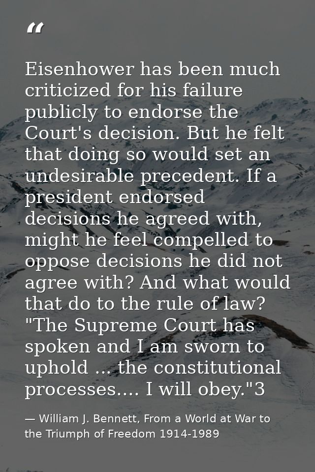 Eisenhower has been much criticized for his failure publicly to endorse the Court's decision. But he felt that doing so  — William J. Bennett, From a World at War to the Triumph of Freedom 1914-1989
