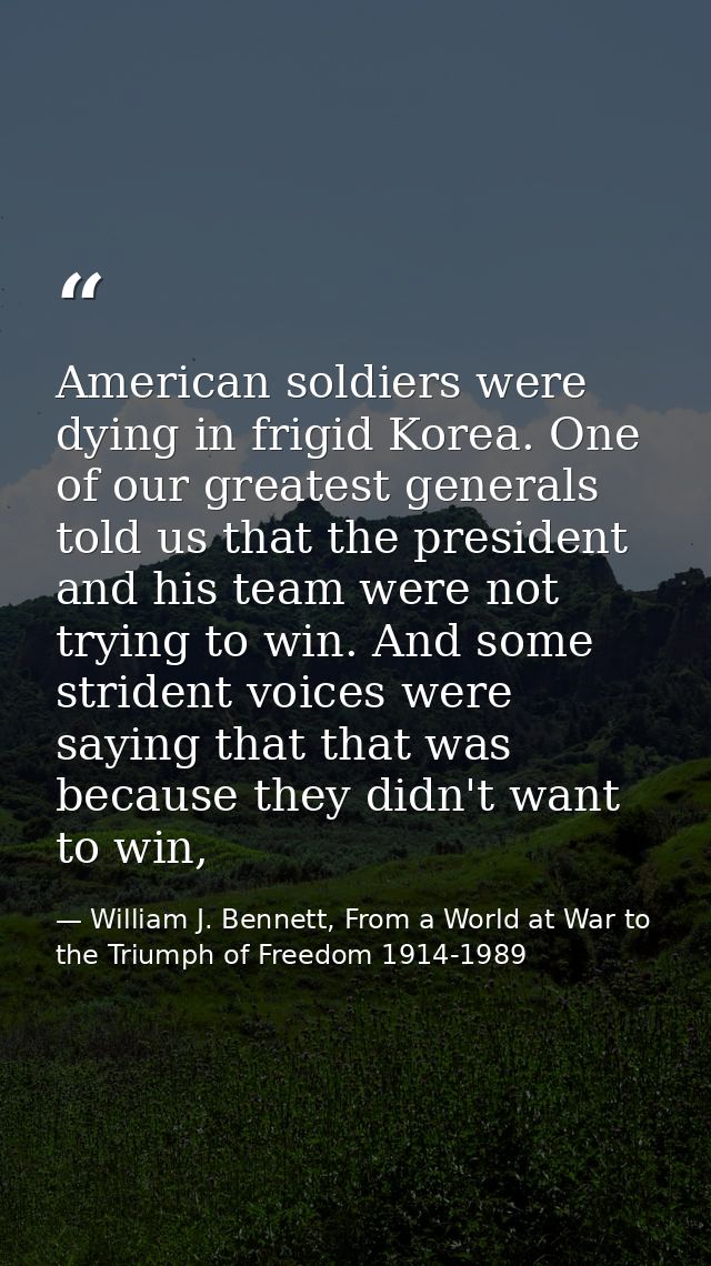American soldiers were dying in frigid Korea. One of our greatest generals told us that the president and his team were  — William J. Bennett, From a World at War to the Triumph of Freedom 1914-1989