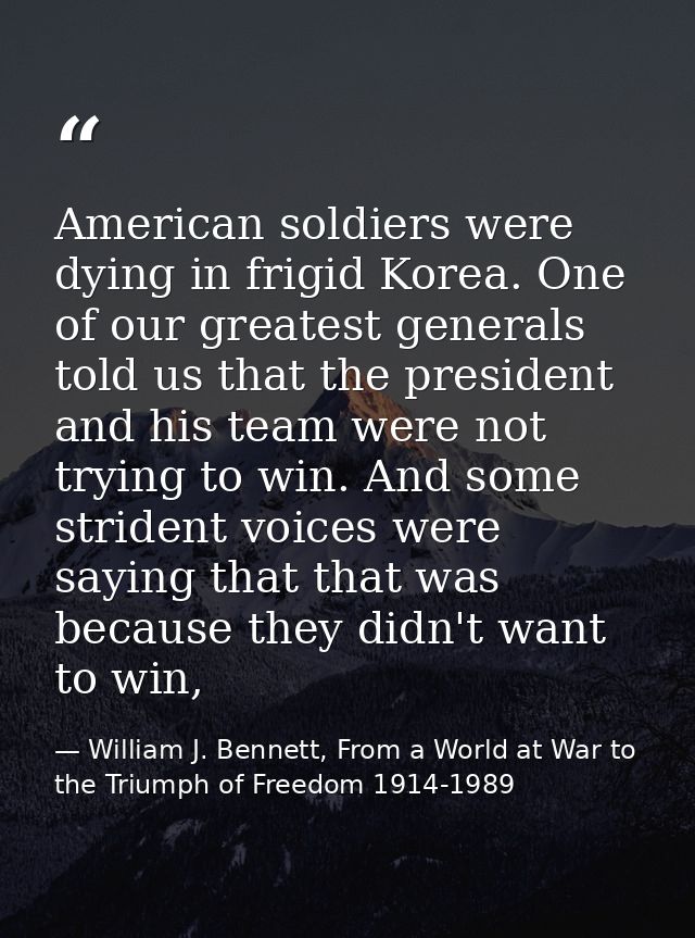 American soldiers were dying in frigid Korea. One of our greatest generals told us that the president and his team were  — William J. Bennett, From a World at War to the Triumph of Freedom 1914-1989