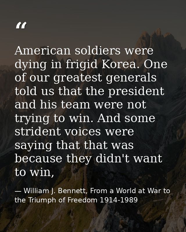 American soldiers were dying in frigid Korea. One of our greatest generals told us that the president and his team were  — William J. Bennett, From a World at War to the Triumph of Freedom 1914-1989