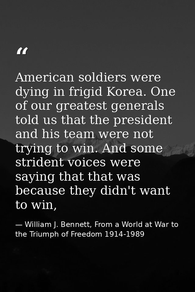 American soldiers were dying in frigid Korea. One of our greatest generals told us that the president and his team were  — William J. Bennett, From a World at War to the Triumph of Freedom 1914-1989