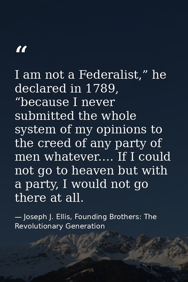 I am not a Federalist,” he declared in 1789, “because I never submitted the whole system of my opinions to the creed of  — Joseph J. Ellis, Founding Brothers: The Revolutionary Generation