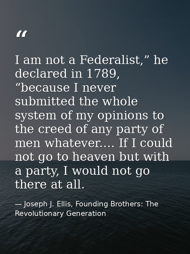 I am not a Federalist,” he declared in 1789, “because I never submitted the whole system of my opinions to the creed of  — Joseph J. Ellis, Founding Brothers: The Revolutionary Generation