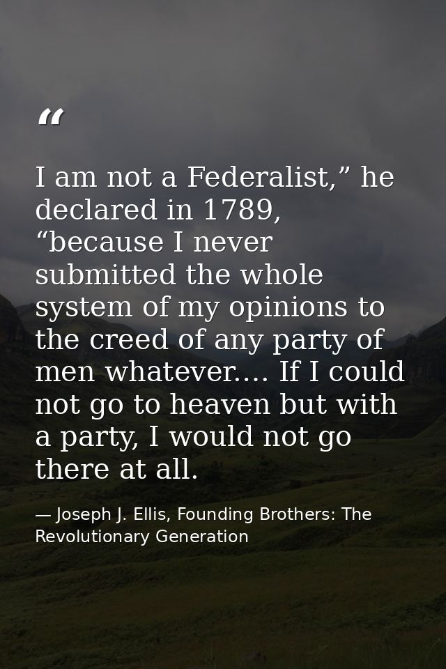 I am not a Federalist,” he declared in 1789, “because I never submitted the whole system of my opinions to the creed of  — Joseph J. Ellis, Founding Brothers: The Revolutionary Generation