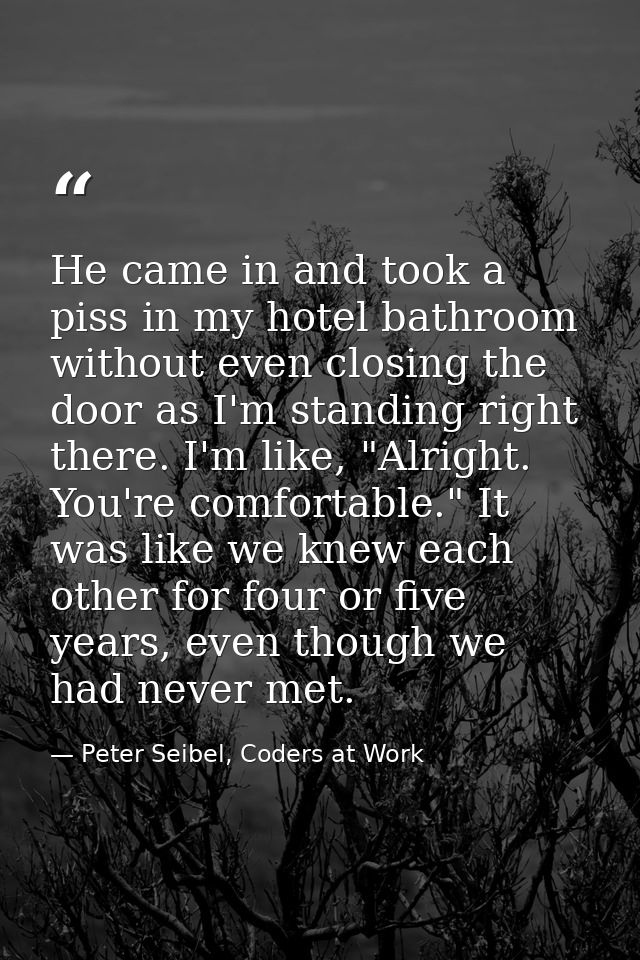 He came in and took a piss in my hotel bathroom without even closing the door as I'm standing right there. I'm like, "Al — Peter Seibel, Coders at Work