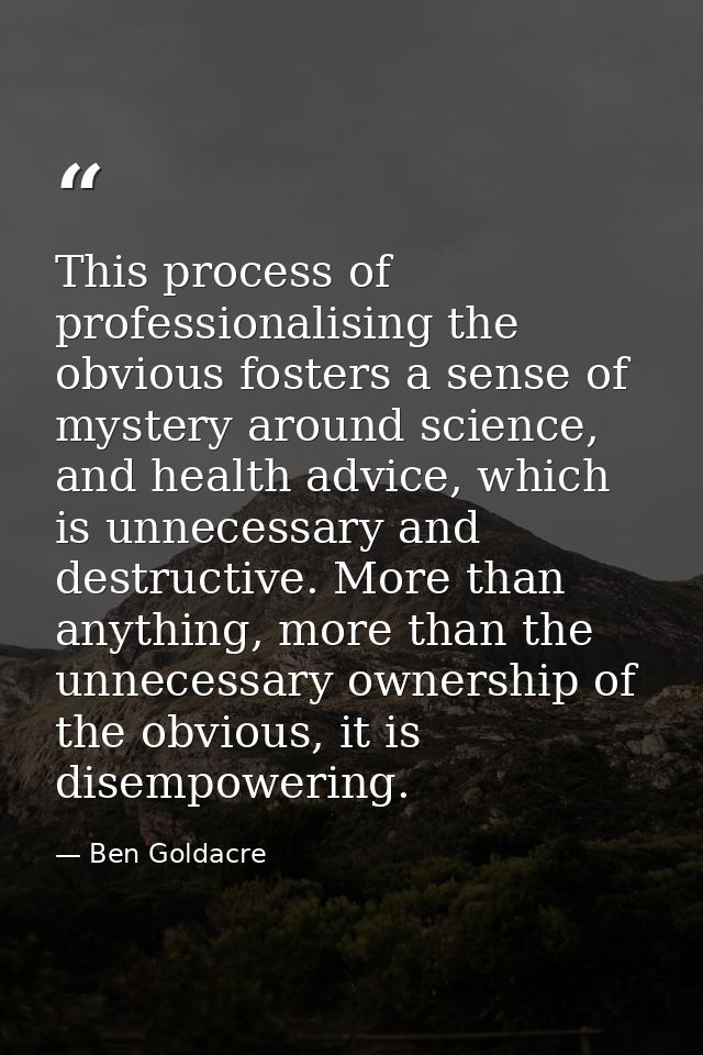 This process of professionalising the obvious fosters a sense of mystery around science, and health advice, which is unn — Ben Goldacre