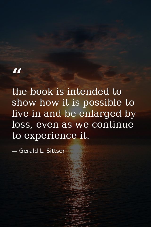 the book is intended to show how it is possible to live in and be enlarged by loss, even as we continue to experience it — Gerald L. Sittser