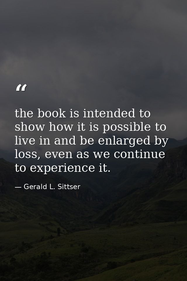 the book is intended to show how it is possible to live in and be enlarged by loss, even as we continue to experience it — Gerald L. Sittser