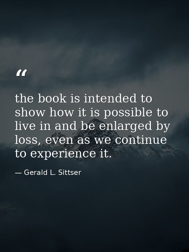 the book is intended to show how it is possible to live in and be enlarged by loss, even as we continue to experience it — Gerald L. Sittser