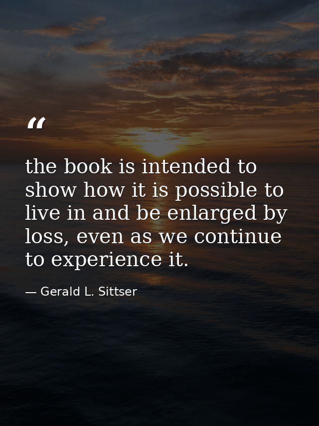 the book is intended to show how it is possible to live in and be enlarged by loss, even as we continue to experience it — Gerald L. Sittser