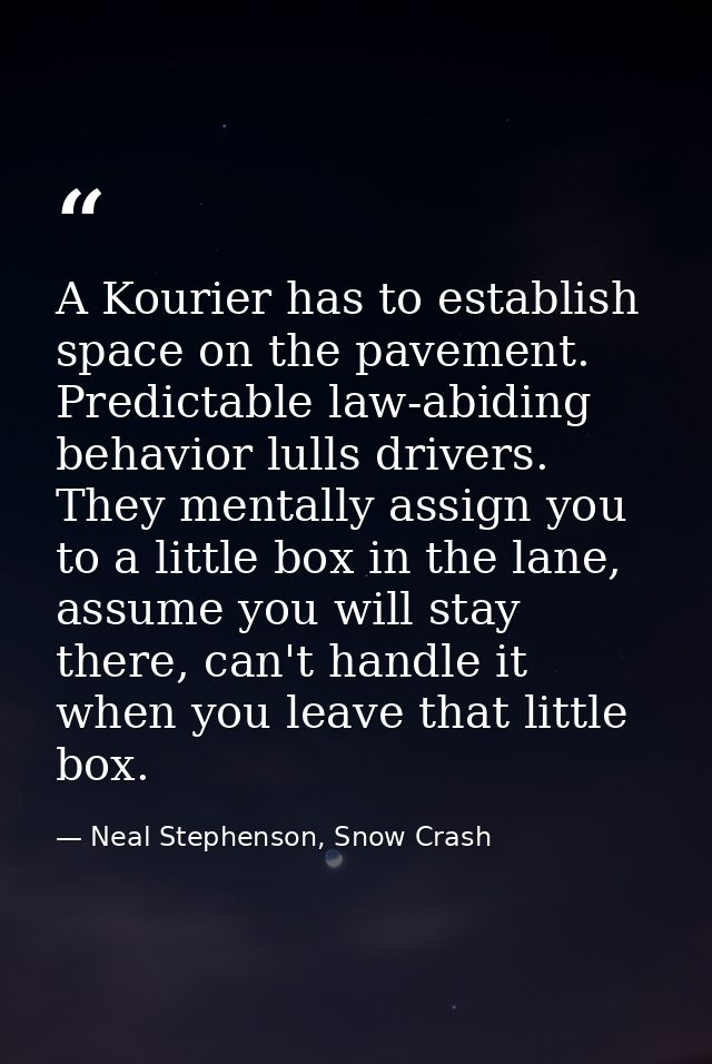 A Kourier has to establish space on the pavement. Predictable law-abiding behavior lulls drivers. They mentally assign y — Neal Stephenson, Snow Crash