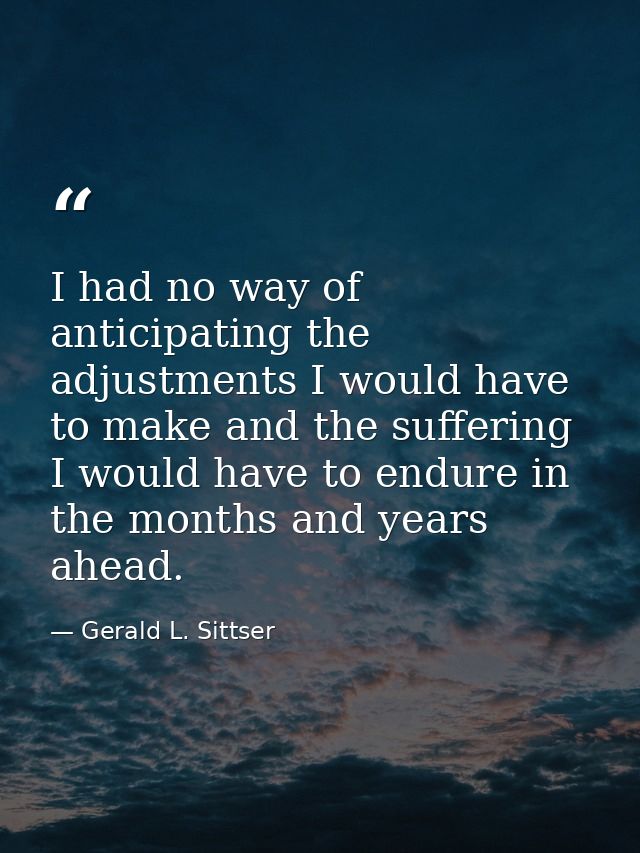 I had no way of anticipating the adjustments I would have to make and the suffering I would have to endure in the months — Gerald L. Sittser