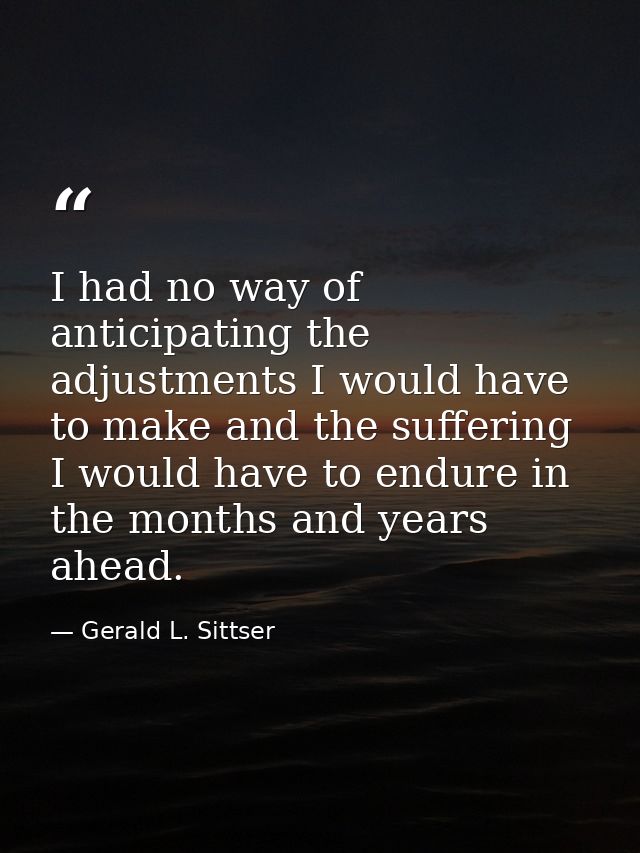 I had no way of anticipating the adjustments I would have to make and the suffering I would have to endure in the months — Gerald L. Sittser