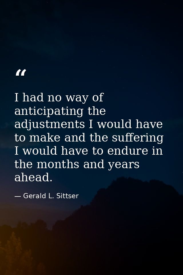 I had no way of anticipating the adjustments I would have to make and the suffering I would have to endure in the months — Gerald L. Sittser