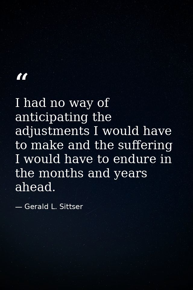 I had no way of anticipating the adjustments I would have to make and the suffering I would have to endure in the months — Gerald L. Sittser