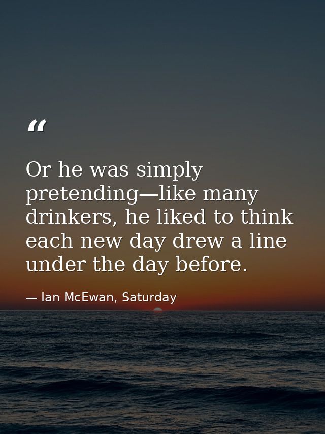 Or he was simply pretending—like many drinkers, he liked to think each new day drew a line under the day before. — Ian McEwan, Saturday