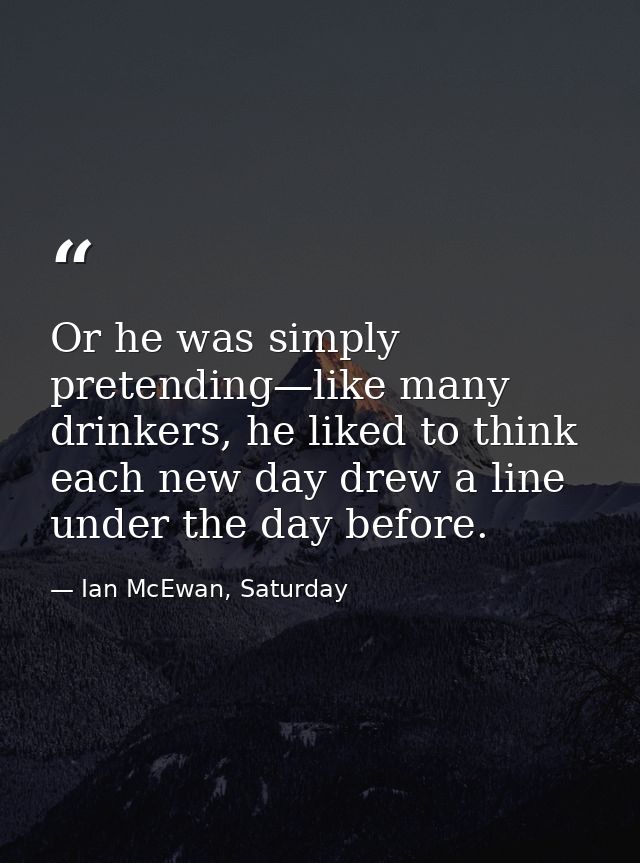 Or he was simply pretending—like many drinkers, he liked to think each new day drew a line under the day before. — Ian McEwan, Saturday