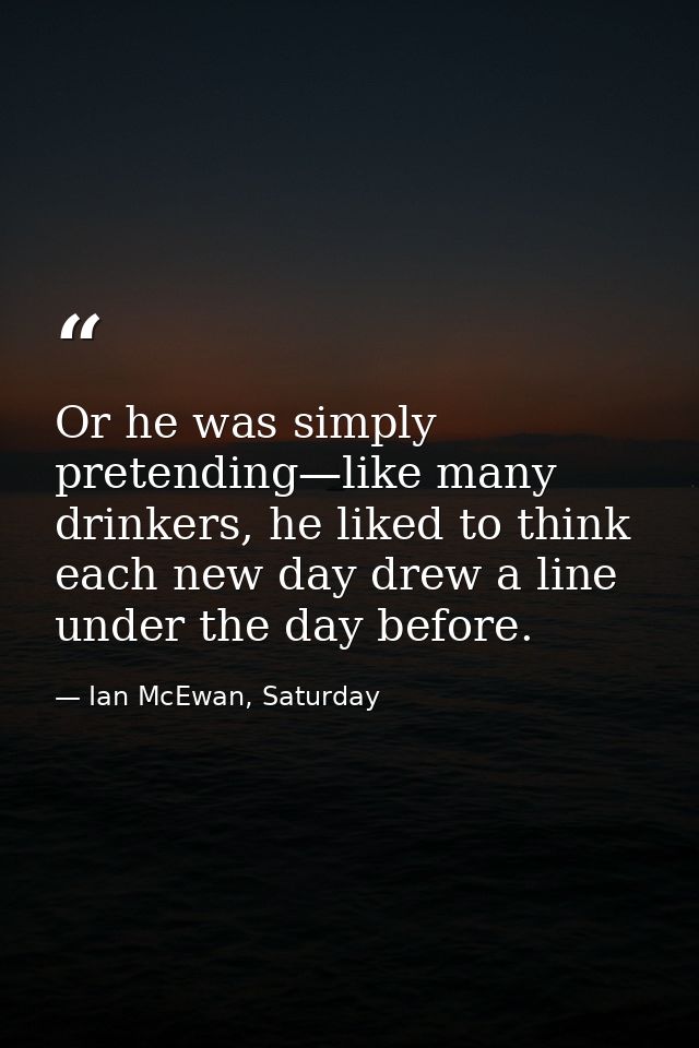 Or he was simply pretending—like many drinkers, he liked to think each new day drew a line under the day before. — Ian McEwan, Saturday