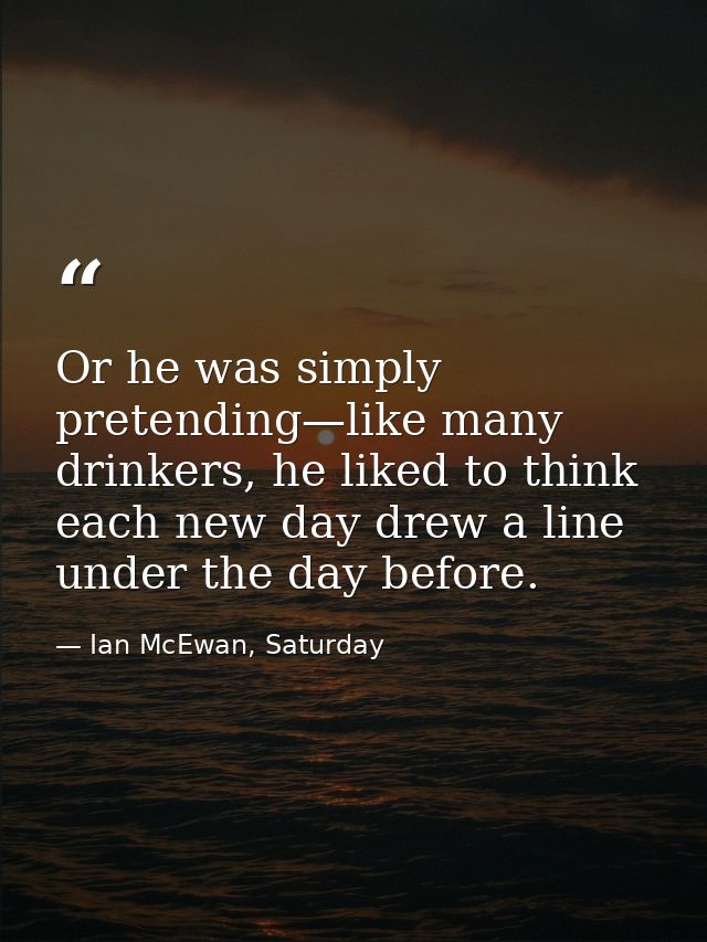 Or he was simply pretending—like many drinkers, he liked to think each new day drew a line under the day before. — Ian McEwan, Saturday