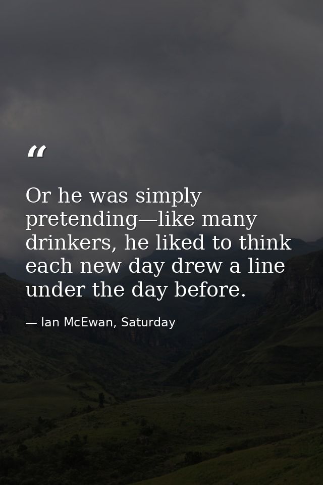 Or he was simply pretending—like many drinkers, he liked to think each new day drew a line under the day before. — Ian McEwan, Saturday