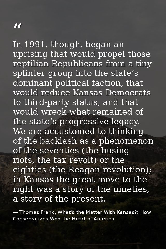 In 1991, though, began an uprising that would propel those reptilian Republicans from a tiny splinter group into the sta — Thomas Frank, What's the Matter With Kansas?: How Conservatives Won the Heart of America