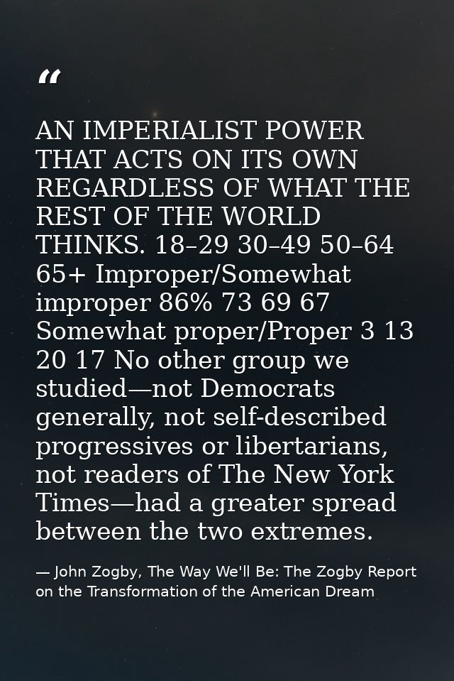 AN IMPERIALIST POWER THAT ACTS ON ITS OWN REGARDLESS OF WHAT THE REST OF THE WORLD THINKS. 18–29 30–49 50–64 65+ Imprope — John Zogby, The Way We'll Be: The Zogby Report on the Transformation of the American Dream