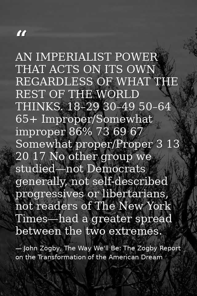 AN IMPERIALIST POWER THAT ACTS ON ITS OWN REGARDLESS OF WHAT THE REST OF THE WORLD THINKS. 18–29 30–49 50–64 65+ Imprope — John Zogby, The Way We'll Be: The Zogby Report on the Transformation of the American Dream