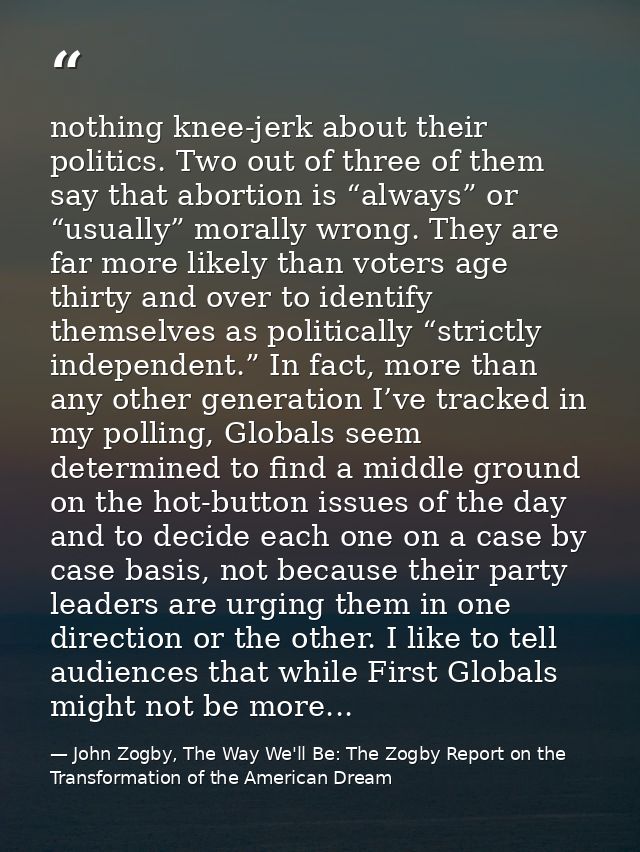 nothing knee-jerk about their politics. Two out of three of them say that abortion is “always” or “usually” morally wron — John Zogby, The Way We'll Be: The Zogby Report on the Transformation of the American Dream