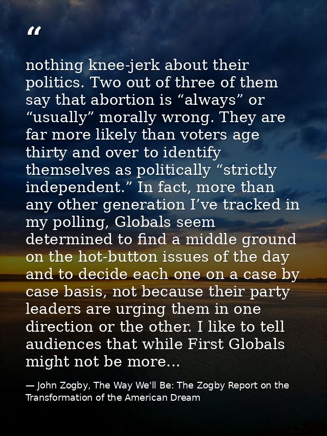 nothing knee-jerk about their politics. Two out of three of them say that abortion is “always” or “usually” morally wron — John Zogby, The Way We'll Be: The Zogby Report on the Transformation of the American Dream