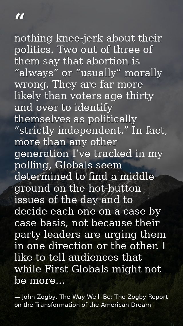 nothing knee-jerk about their politics. Two out of three of them say that abortion is “always” or “usually” morally wron — John Zogby, The Way We'll Be: The Zogby Report on the Transformation of the American Dream