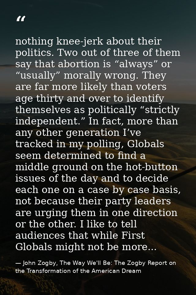nothing knee-jerk about their politics. Two out of three of them say that abortion is “always” or “usually” morally wron — John Zogby, The Way We'll Be: The Zogby Report on the Transformation of the American Dream
