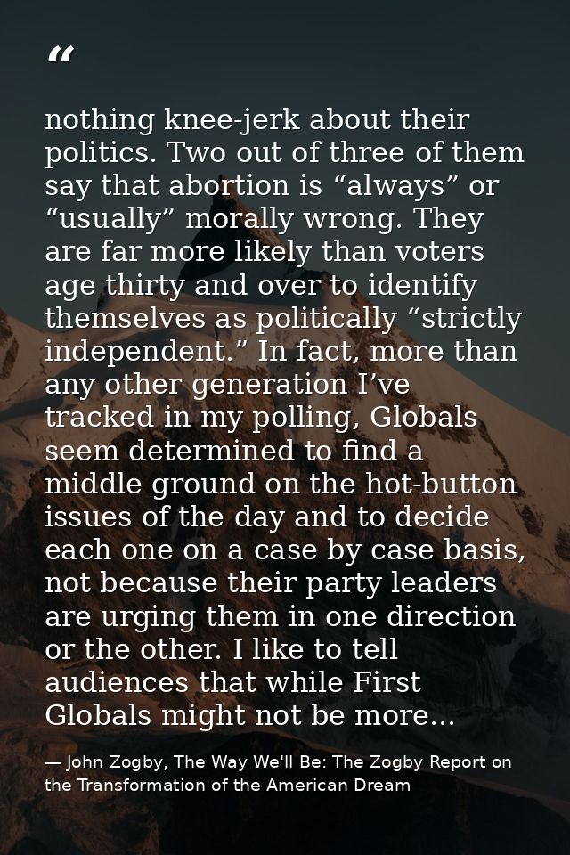 nothing knee-jerk about their politics. Two out of three of them say that abortion is “always” or “usually” morally wron — John Zogby, The Way We'll Be: The Zogby Report on the Transformation of the American Dream