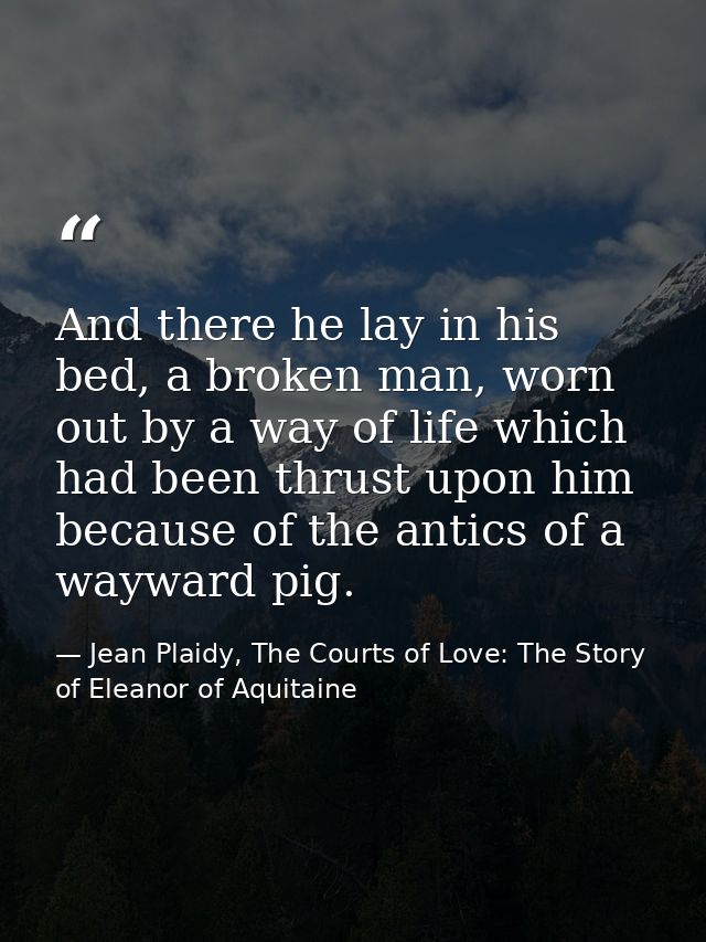 And there he lay in his bed, a broken man, worn out by a way of life which had been thrust upon him because of the antic — Jean Plaidy, The Courts of Love: The Story of Eleanor of Aquitaine