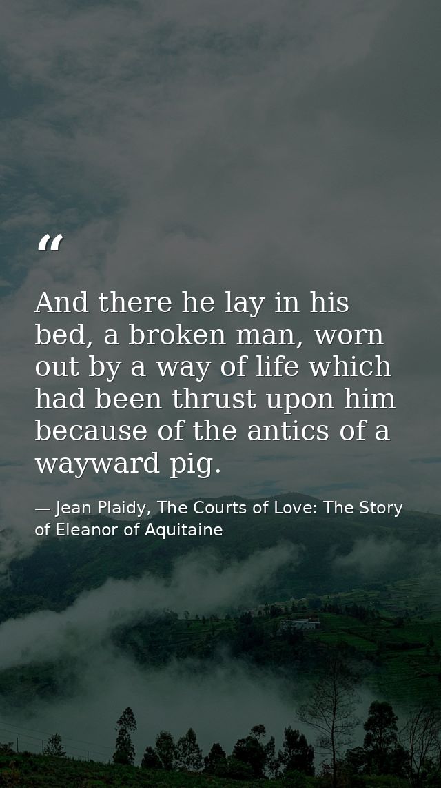 And there he lay in his bed, a broken man, worn out by a way of life which had been thrust upon him because of the antic — Jean Plaidy, The Courts of Love: The Story of Eleanor of Aquitaine