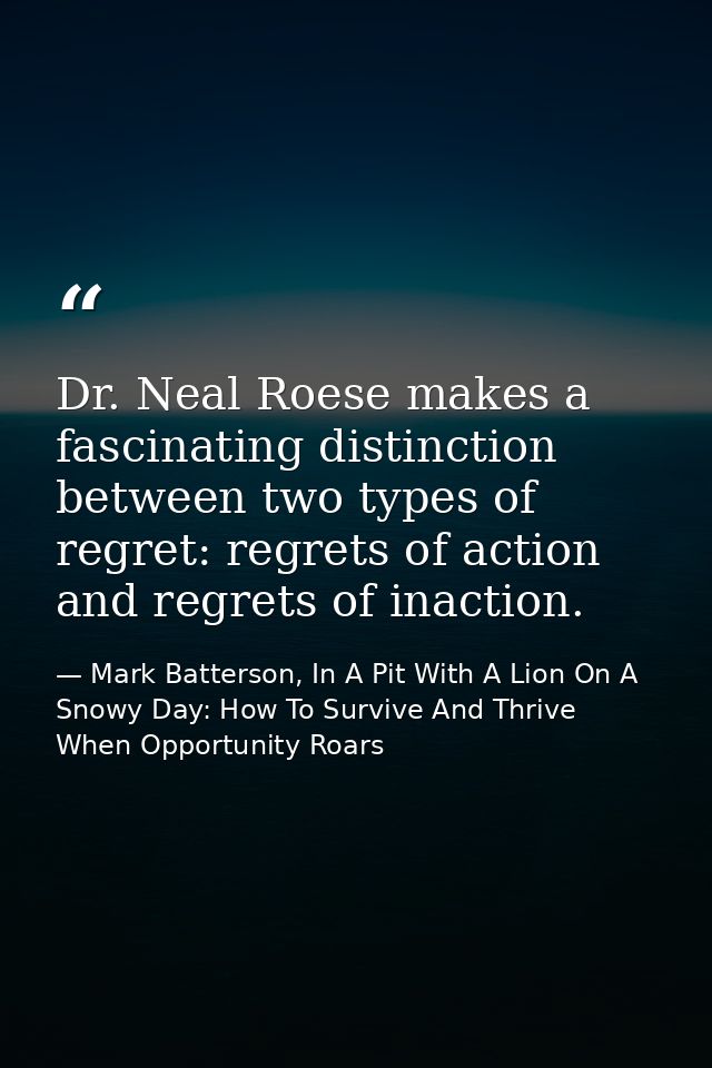 Dr. Neal Roese makes a fascinating distinction between two types of regret: regrets of action and regrets of inaction. — Mark Batterson, In A Pit With A Lion On A Snowy Day: How To Survive And Thrive When Opportunity Roars