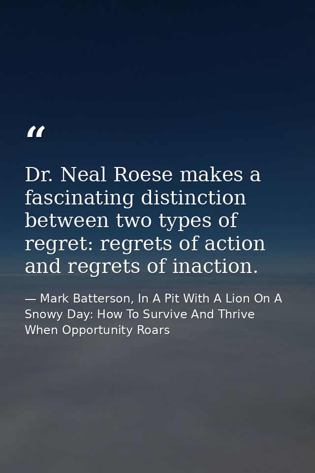 Dr. Neal Roese makes a fascinating distinction between two types of regret: regrets of action and regrets of inaction. — Mark Batterson, In A Pit With A Lion On A Snowy Day: How To Survive And Thrive When Opportunity Roars