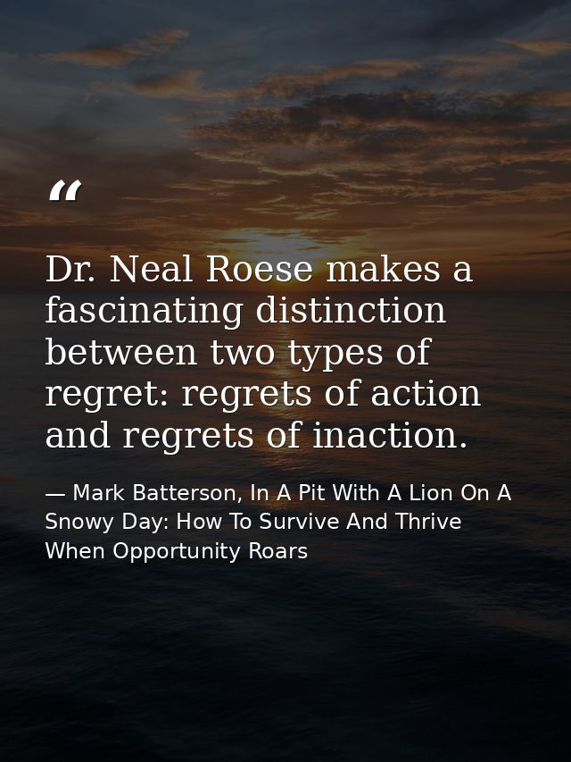 Dr. Neal Roese makes a fascinating distinction between two types of regret: regrets of action and regrets of inaction. — Mark Batterson, In A Pit With A Lion On A Snowy Day: How To Survive And Thrive When Opportunity Roars