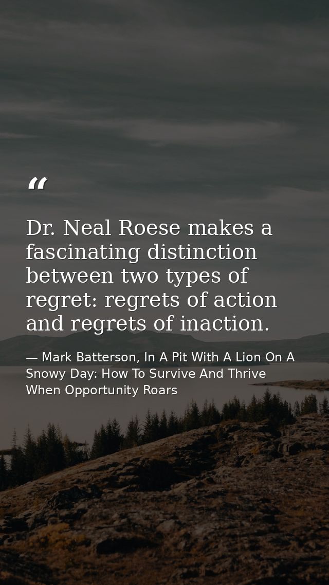 Dr. Neal Roese makes a fascinating distinction between two types of regret: regrets of action and regrets of inaction. — Mark Batterson, In A Pit With A Lion On A Snowy Day: How To Survive And Thrive When Opportunity Roars