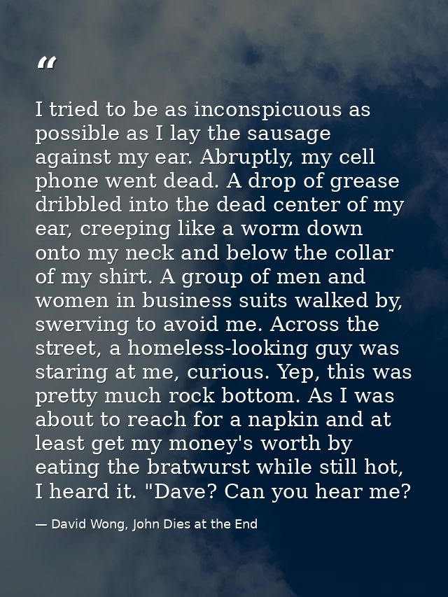 I tried to be as inconspicuous as possible as I lay the sausage against my ear. Abruptly, my cell phone went dead. A dro — David Wong, John Dies at the End