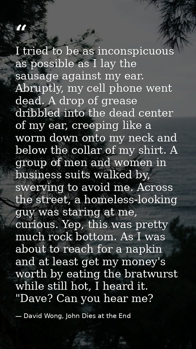 I tried to be as inconspicuous as possible as I lay the sausage against my ear. Abruptly, my cell phone went dead. A dro — David Wong, John Dies at the End