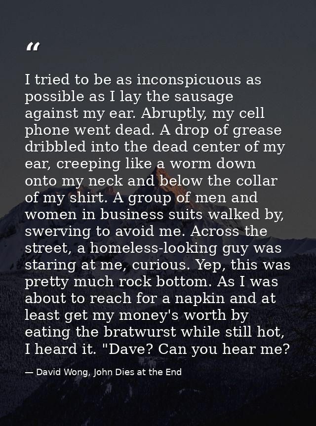 I tried to be as inconspicuous as possible as I lay the sausage against my ear. Abruptly, my cell phone went dead. A dro — David Wong, John Dies at the End