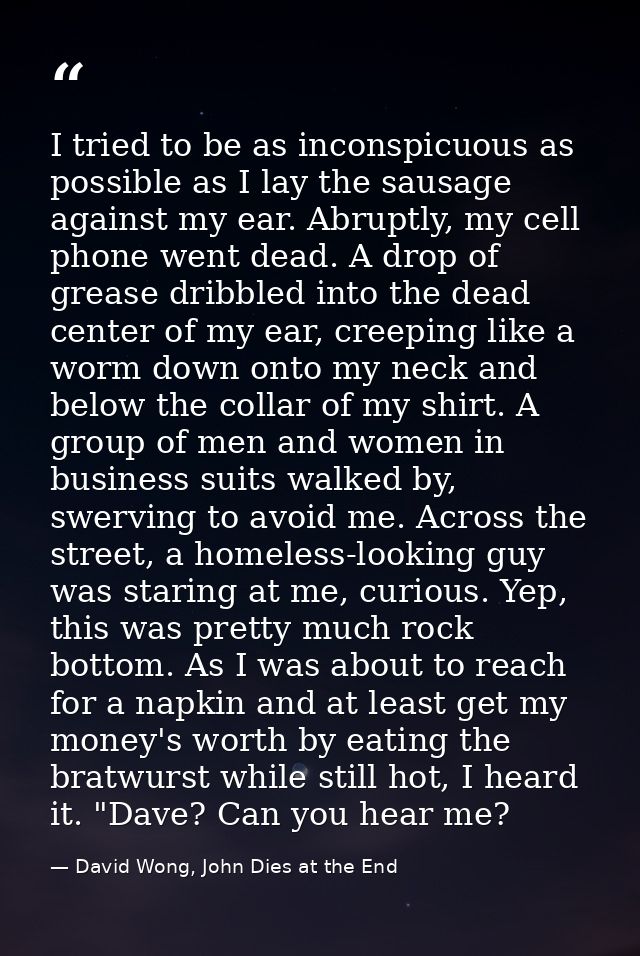 I tried to be as inconspicuous as possible as I lay the sausage against my ear. Abruptly, my cell phone went dead. A dro — David Wong, John Dies at the End