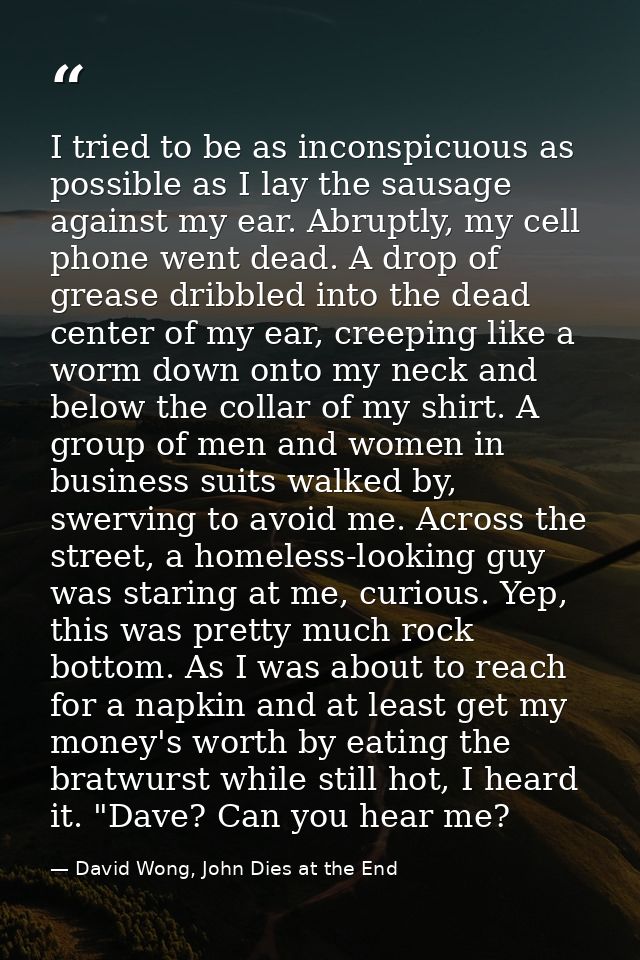 I tried to be as inconspicuous as possible as I lay the sausage against my ear. Abruptly, my cell phone went dead. A dro — David Wong, John Dies at the End