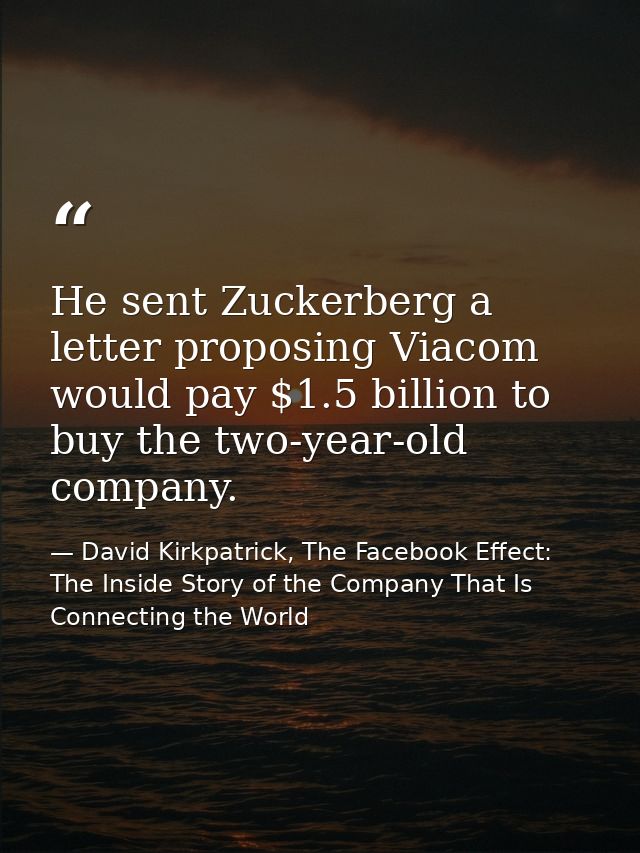 He sent Zuckerberg a letter proposing Viacom would pay $1.5 billion to buy the two-year-old company. — David Kirkpatrick, The Facebook Effect: The Inside Story of the Company That Is Connecting the World