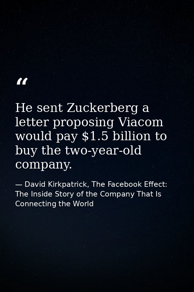 He sent Zuckerberg a letter proposing Viacom would pay $1.5 billion to buy the two-year-old company. — David Kirkpatrick, The Facebook Effect: The Inside Story of the Company That Is Connecting the World
