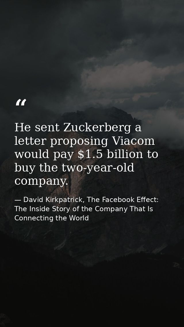 He sent Zuckerberg a letter proposing Viacom would pay $1.5 billion to buy the two-year-old company. — David Kirkpatrick, The Facebook Effect: The Inside Story of the Company That Is Connecting the World