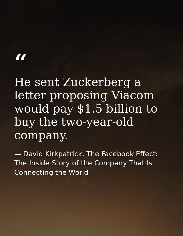 He sent Zuckerberg a letter proposing Viacom would pay $1.5 billion to buy the two-year-old company. — David Kirkpatrick, The Facebook Effect: The Inside Story of the Company That Is Connecting the World